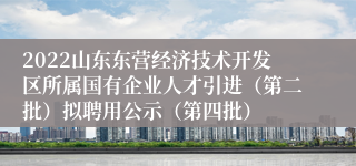 2022山东东营经济技术开发区所属国有企业人才引进（第二批）拟聘用公示（第四批）