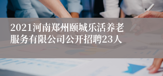 2021河南郑州颐城乐活养老服务有限公司公开招聘23人