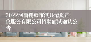 2022河南鹤壁市淇县清岚殡仪服务有限公司招聘面试确认公告