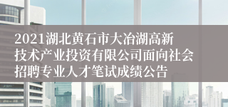 2021湖北黄石市大冶湖高新技术产业投资有限公司面向社会招聘专业人才笔试成绩公告