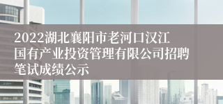 2022湖北襄阳市老河口汉江国有产业投资管理有限公司招聘笔试成绩公示