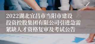 2022湖北宜昌市当阳市建设投资控股集团有限公司引进急需紧缺人才资格复审及考试公告