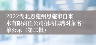 2022湖北恩施州恩施市自来水有限责任公司招聘拟聘对象名单公示（第二批）