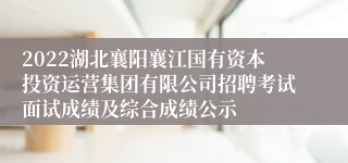 2022湖北襄阳襄江国有资本投资运营集团有限公司招聘考试面试成绩及综合成绩公示