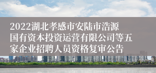 2022湖北孝感市安陆市浩源国有资本投资运营有限公司等五家企业招聘人员资格复审公告