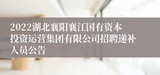 2022湖北襄阳襄江国有资本投资运营集团有限公司招聘递补人员公告