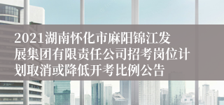 2021湖南怀化市麻阳锦江发展集团有限责任公司招考岗位计划取消或降低开考比例公告