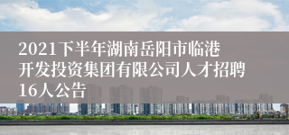 2021下半年湖南岳阳市临港开发投资集团有限公司人才招聘16人公告