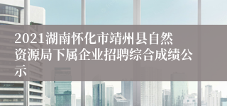 2021湖南怀化市靖州县自然资源局下属企业招聘综合成绩公示