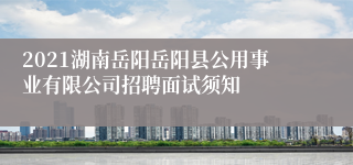 2021湖南岳阳岳阳县公用事业有限公司招聘面试须知