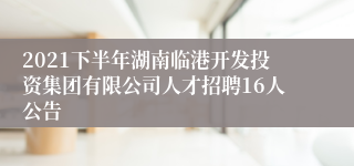 2021下半年湖南临港开发投资集团有限公司人才招聘16人公告