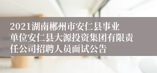 2021湖南郴州市安仁县事业单位安仁县大源投资集团有限责任公司招聘人员面试公告