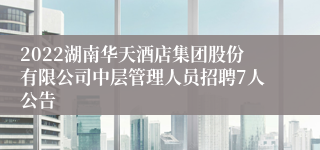 2022湖南华天酒店集团股份有限公司中层管理人员招聘7人公告