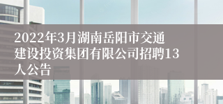 2022年3月湖南岳阳市交通建设投资集团有限公司招聘13人公告