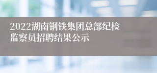 2022湖南钢铁集团总部纪检监察员招聘结果公示