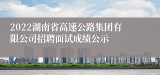 2022湖南省高速公路集团有限公司招聘面试成绩公示