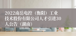 2022南岳电控（衡阳）工业技术股份有限公司人才引进30人公告（湖南）