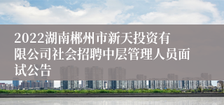 2022湖南郴州市新天投资有限公司社会招聘中层管理人员面试公告