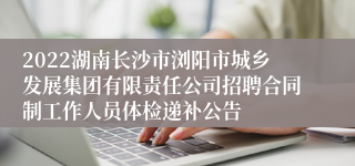 2022湖南长沙市浏阳市城乡发展集团有限责任公司招聘合同制工作人员体检递补公告