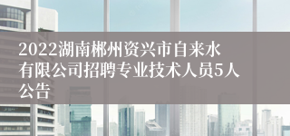 2022湖南郴州资兴市自来水有限公司招聘专业技术人员5人公告