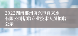 2022湖南郴州资兴市自来水有限公司招聘专业技术人员拟聘公示