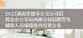 2022湖南常德市公交公司招聘及市公安局西湖分局招聘警务辅助人员成绩核查结果公布