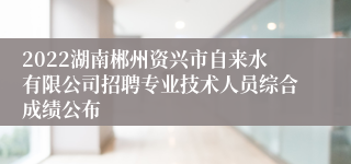 2022湖南郴州资兴市自来水有限公司招聘专业技术人员综合成绩公布