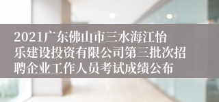 2021广东佛山市三水海江怡乐建设投资有限公司第三批次招聘企业工作人员考试成绩公布