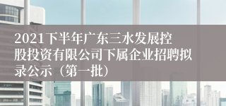 2021下半年广东三水发展控股投资有限公司下属企业招聘拟录公示（第一批）