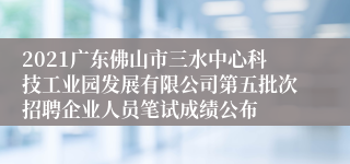 2021广东佛山市三水中心科技工业园发展有限公司第五批次招聘企业人员笔试成绩公布