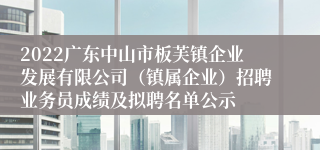 2022广东中山市板芙镇企业发展有限公司（镇属企业）招聘业务员成绩及拟聘名单公示