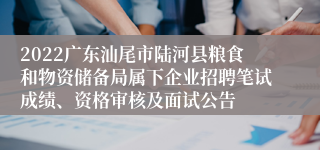 2022广东汕尾市陆河县粮食和物资储备局属下企业招聘笔试成绩、资格审核及面试公告
