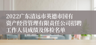 2022广东清远市英德市国有资产经营管理有限责任公司招聘工作人员成绩及体检名单