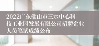 2022广东佛山市三水中心科技工业园发展有限公司招聘企业人员笔试成绩公布