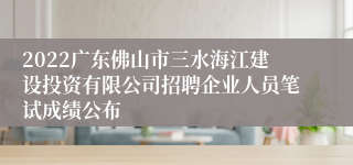 2022广东佛山市三水海江建设投资有限公司招聘企业人员笔试成绩公布