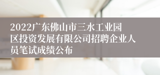 2022广东佛山市三水工业园区投资发展有限公司招聘企业人员笔试成绩公布