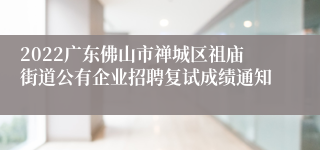 2022广东佛山市禅城区祖庙街道公有企业招聘复试成绩通知