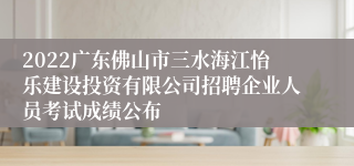 2022广东佛山市三水海江怡乐建设投资有限公司招聘企业人员考试成绩公布