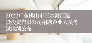 2022广东佛山市三水海江建设投资有限公司招聘企业人员考试成绩公布