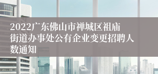 2022广东佛山市禅城区祖庙街道办事处公有企业变更招聘人数通知
