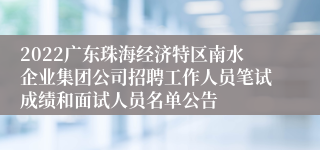 2022广东珠海经济特区南水企业集团公司招聘工作人员笔试成绩和面试人员名单公告