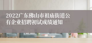 2022广东佛山市祖庙街道公有企业招聘初试成绩通知