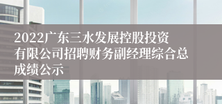 2022广东三水发展控股投资有限公司招聘财务副经理综合总成绩公示