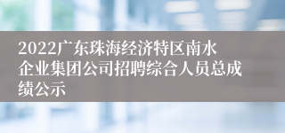 2022广东珠海经济特区南水企业集团公司招聘综合人员总成绩公示