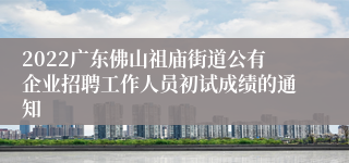 2022广东佛山祖庙街道公有企业招聘工作人员初试成绩的通知