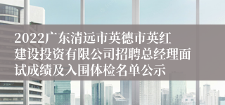 2022广东清远市英德市英红建设投资有限公司招聘总经理面试成绩及入围体检名单公示