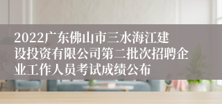 2022广东佛山市三水海江建设投资有限公司第二批次招聘企业工作人员考试成绩公布