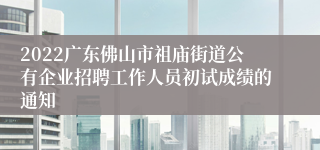 2022广东佛山市祖庙街道公有企业招聘工作人员初试成绩的通知