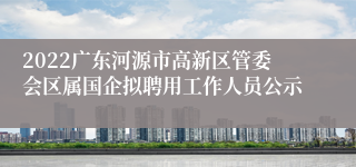 2022广东河源市高新区管委会区属国企拟聘用工作人员公示