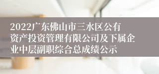 2022广东佛山市三水区公有资产投资管理有限公司及下属企业中层副职综合总成绩公示